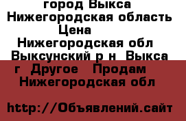 город Выкса, Нижегородская область › Цена ­ 500 - Нижегородская обл., Выксунский р-н, Выкса г. Другое » Продам   . Нижегородская обл.